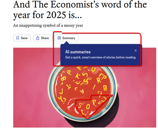 The Economist's word of the year for 2025 is ...
Showing a bowl of tomato-soup with alphabet-pasta spelling out "Slop". Above it is a button for an "AI summary" of the article, highlited with a "tool-tip" style bubble: "AI summaries. Get a quick, smart overview of stories before reading" . 